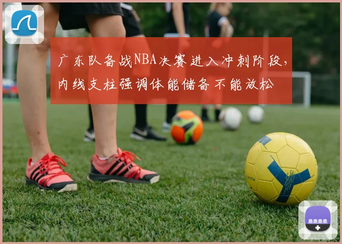 广东队备战NBA决赛进入冲刺阶段，内线支柱强调体能储备不能放松