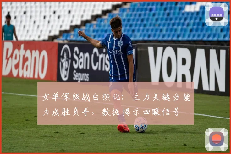 女单保级战白热化：主力关键分能力成胜负手，数据揭示回暖信号