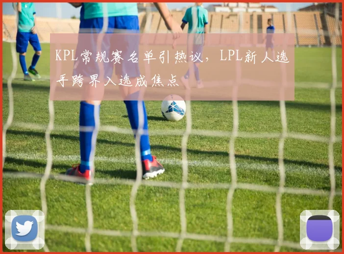 KPL常规赛名单引热议，LPL新人选手跨界入选成焦点