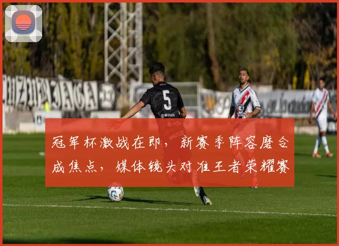 冠军杯激战在即，新赛季阵容磨合成焦点，媒体镜头对准王者荣耀赛场