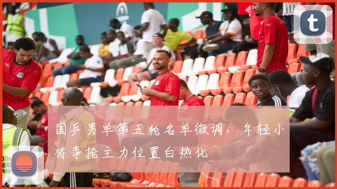 国乒男单第五轮名单微调，年轻小将争抢主力位置白热化