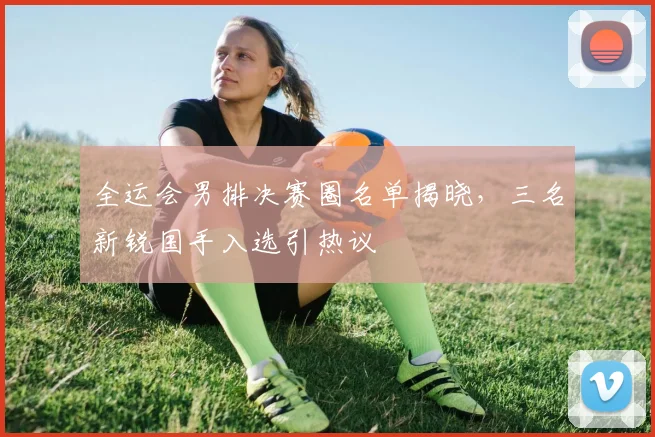 全运会男排决赛圈名单揭晓，三名新锐国手入选引热议
