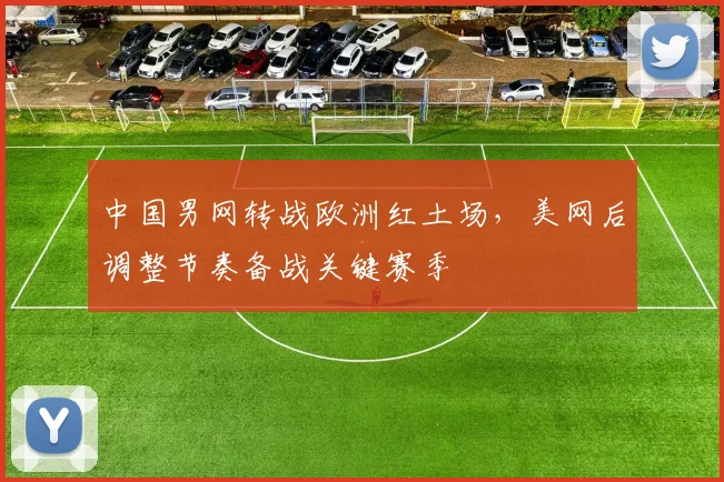 中国男网转战欧洲红土场，美网后调整节奏备战关键赛季