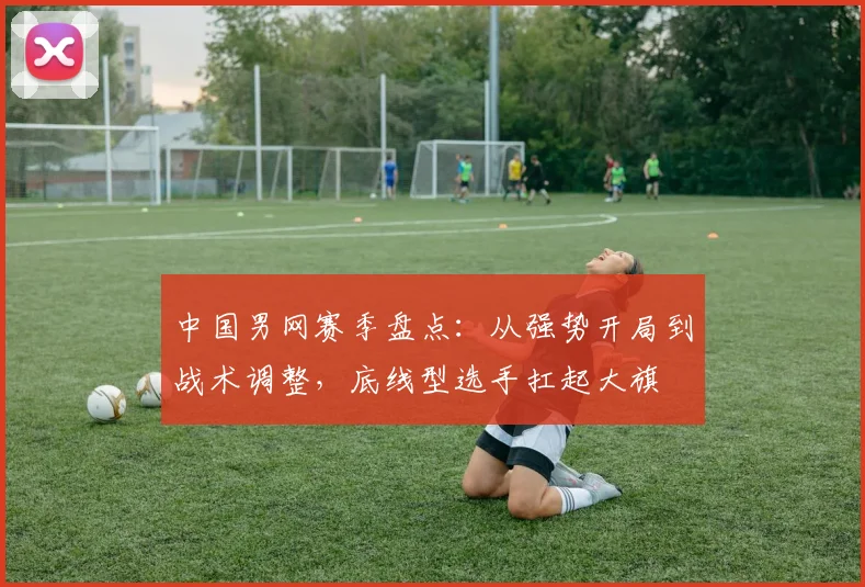 中国男网赛季盘点：从强势开局到战术调整，底线型选手扛起大旗