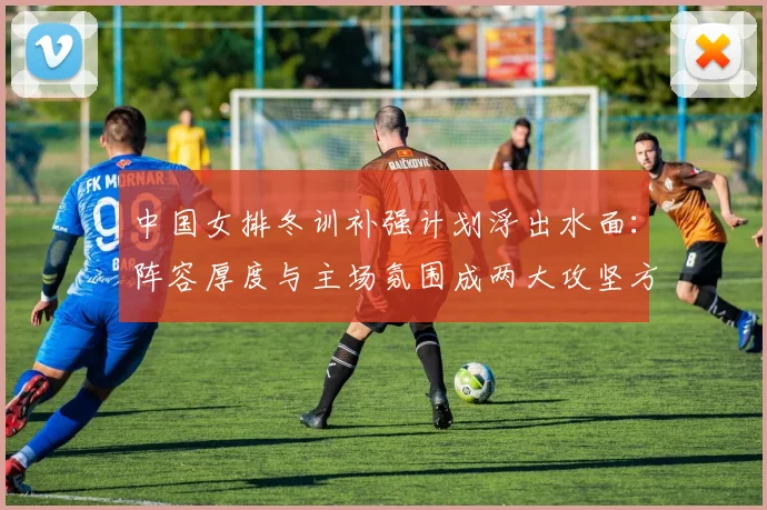 中国女排冬训补强计划浮出水面：阵容厚度与主场氛围成两大攻坚方向