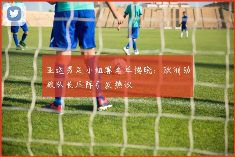 亚运男足小组赛名单揭晓，欧洲劲旅队长压阵引发热议