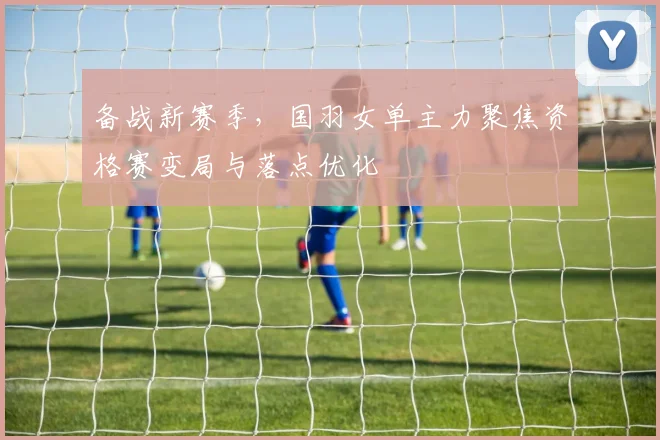 备战新赛季，国羽女单主力聚焦资格赛变局与落点优化