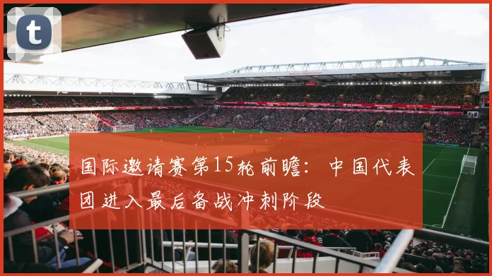 国际邀请赛第15轮前瞻：中国代表团进入最后备战冲刺阶段