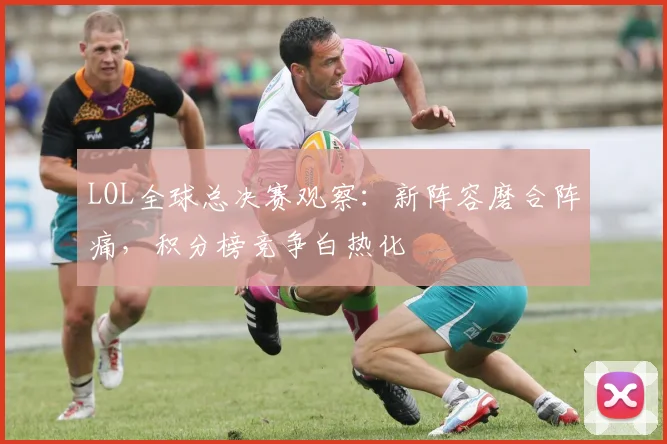 LOL全球总决赛观察：新阵容磨合阵痛，积分榜竞争白热化