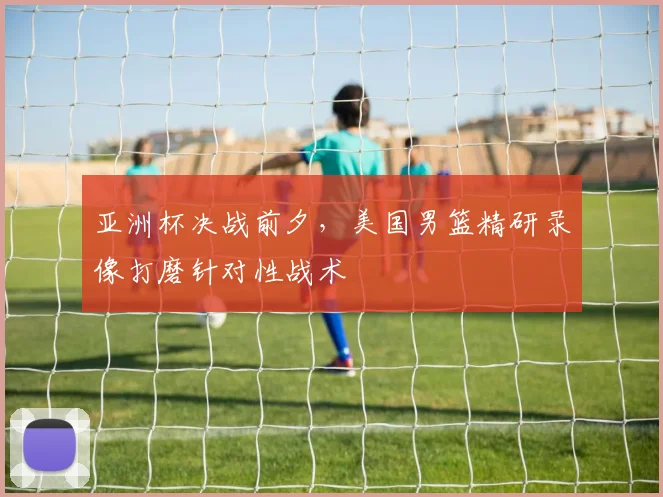 亚洲杯决战前夕，美国男篮精研录像打磨针对性战术