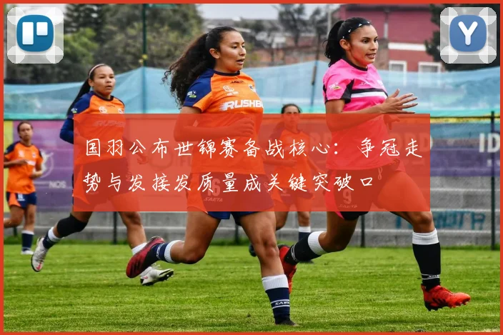 国羽公布世锦赛备战核心：争冠走势与发接发质量成关键突破口