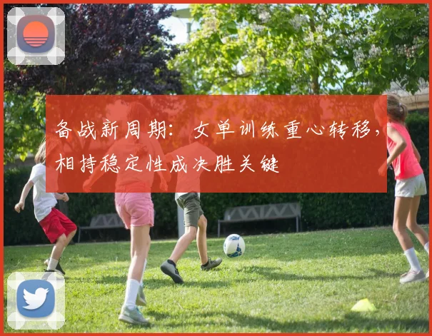 备战新周期：女单训练重心转移，相持稳定性成决胜关键