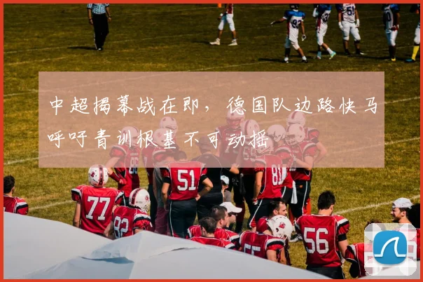中超揭幕战在即，德国队边路快马呼吁青训根基不可动摇