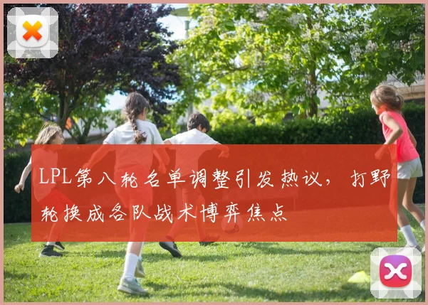 LPL第八轮名单调整引发热议，打野轮换成各队战术博弈焦点