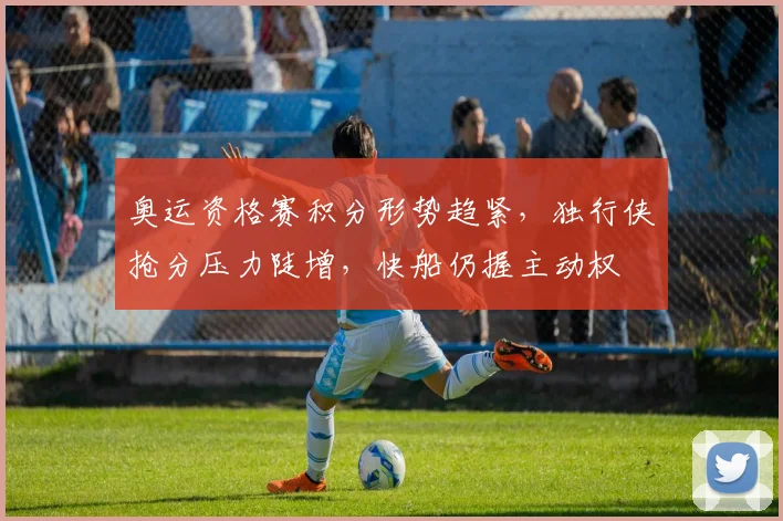 奥运资格赛积分形势趋紧，独行侠抢分压力陡增，快船仍握主动权