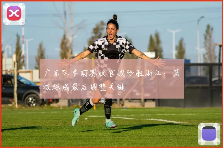 广东队季前赛收官战险胜浙江，篮板球成最后调整关键
