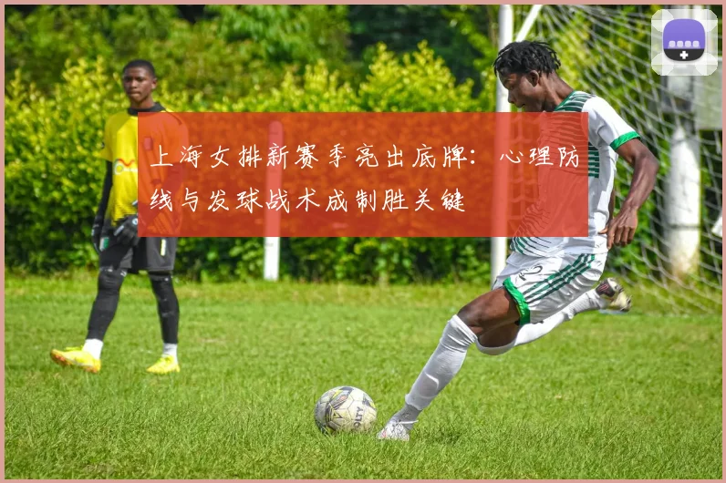 上海女排新赛季亮出底牌：心理防线与发球战术成制胜关键