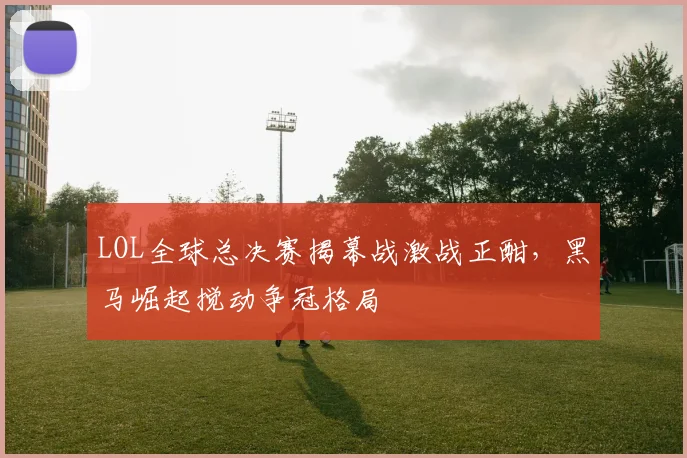 LOL全球总决赛揭幕战激战正酣，黑马崛起搅动争冠格局