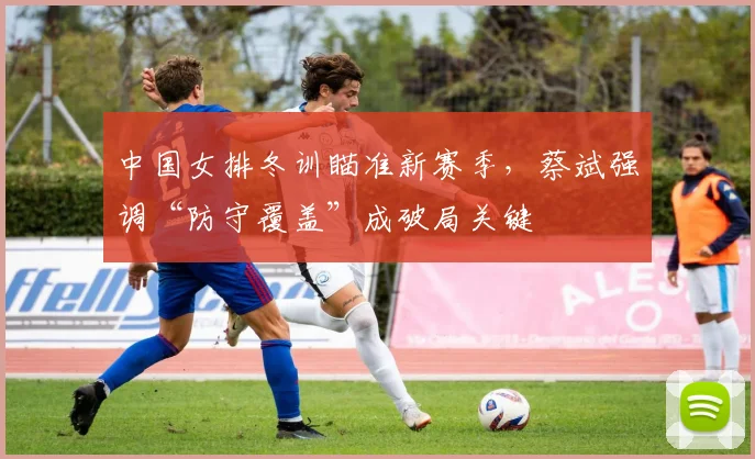 中国女排冬训瞄准新赛季，蔡斌强调“防守覆盖”成破局关键