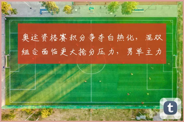 奥运资格赛积分争夺白热化，混双组合面临更大抢分压力，男单主力仍存突围希望