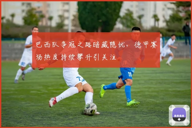 巴西队争冠之路暗藏隐忧，德甲赛场热度持续攀升引关注