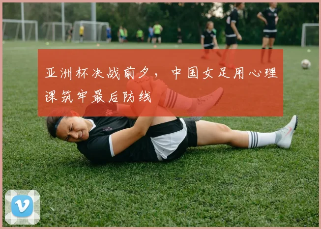 亚洲杯决战前夕，中国女足用心理课筑牢最后防线