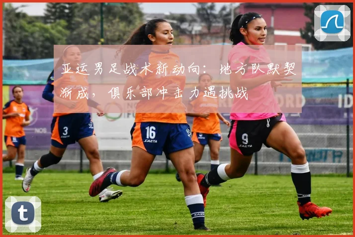 亚运男足战术新动向：地方队默契渐成，俱乐部冲击力遇挑战