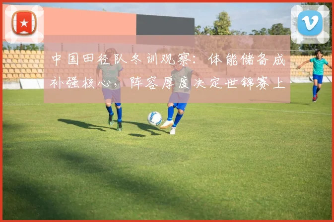 中国田径队冬训观察：体能储备成补强核心，阵容厚度决定世锦赛上限