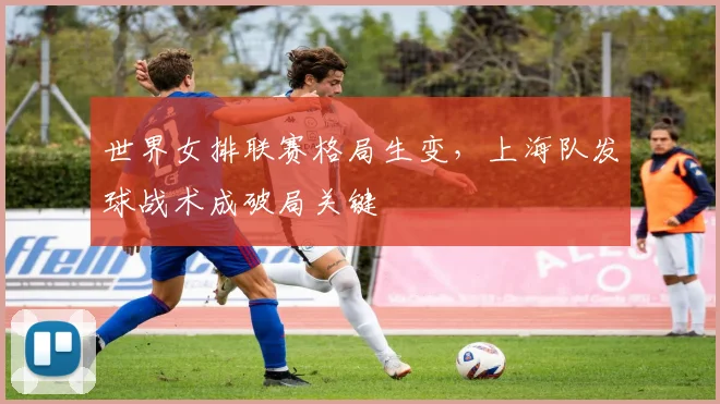 世界女排联赛格局生变，上海队发球战术成破局关键