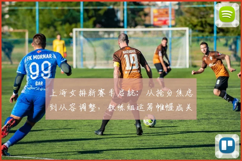 上海女排新赛季启航：从抢分焦虑到从容调整，教练组运筹帷幄成关键