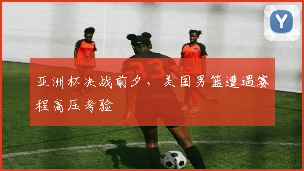 亚洲杯决战前夕，美国男篮遭遇赛程高压考验