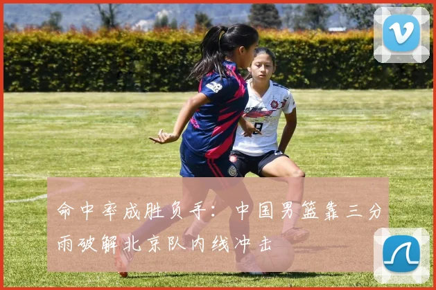 命中率成胜负手：中国男篮靠三分雨破解北京队内线冲击