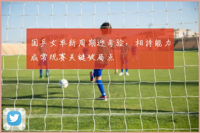 国乒女单新周期迎考验，相持能力成常规赛关键破局点