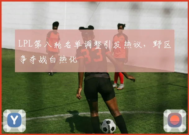 LPL第八轮名单调整引发热议，野区争夺战白热化