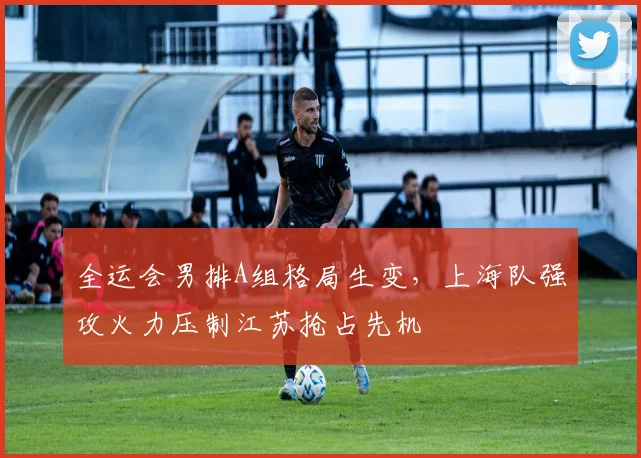 全运会男排A组格局生变，上海队强攻火力压制江苏抢占先机