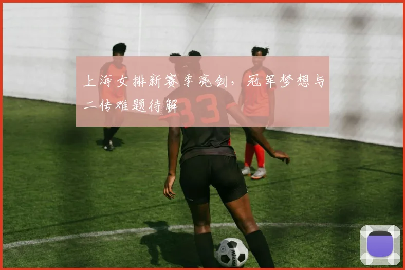 上海女排新赛季亮剑，冠军梦想与二传难题待解