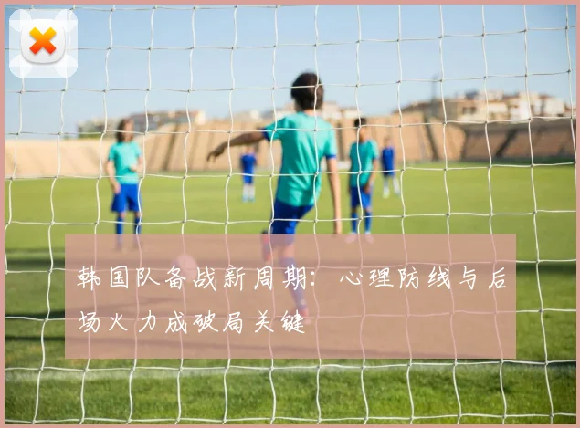 韩国队备战新周期：心理防线与后场火力成破局关键