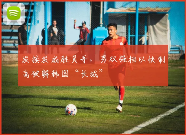 发接发成胜负手，男双强档以快制高破解韩国“长城”
